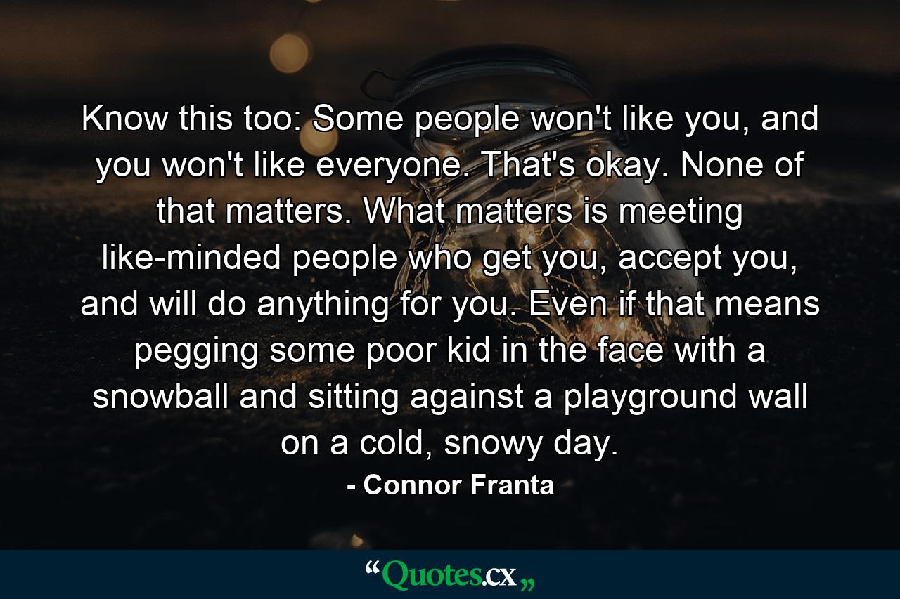 Know this too: Some people won't like you, and you won't like everyone. That's okay. None of that matters. What matters is meeting like-minded people who get you, accept you, and will do anything for you. Even if that means pegging some poor kid in the face with a snowball and sitting against a playground wall on a cold, snowy day. - Quote by Connor Franta