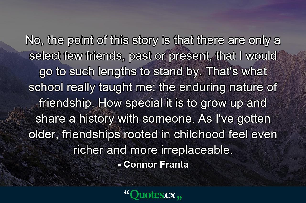 No, the point of this story is that there are only a select few friends, past or present, that I would go to such lengths to stand by. That's what school really taught me: the enduring nature of friendship. How special it is to grow up and share a history with someone. As I've gotten older, friendships rooted in childhood feel even richer and more irreplaceable. - Quote by Connor Franta