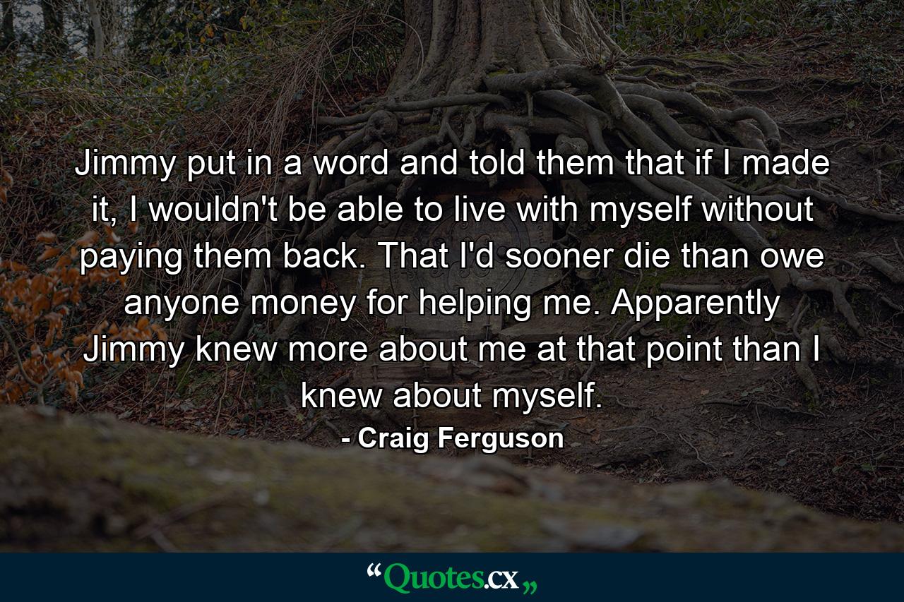 Jimmy put in a word and told them that if I made it, I wouldn't be able to live with myself without paying them back. That I'd sooner die than owe anyone money for helping me. Apparently Jimmy knew more about me at that point than I knew about myself. - Quote by Craig Ferguson