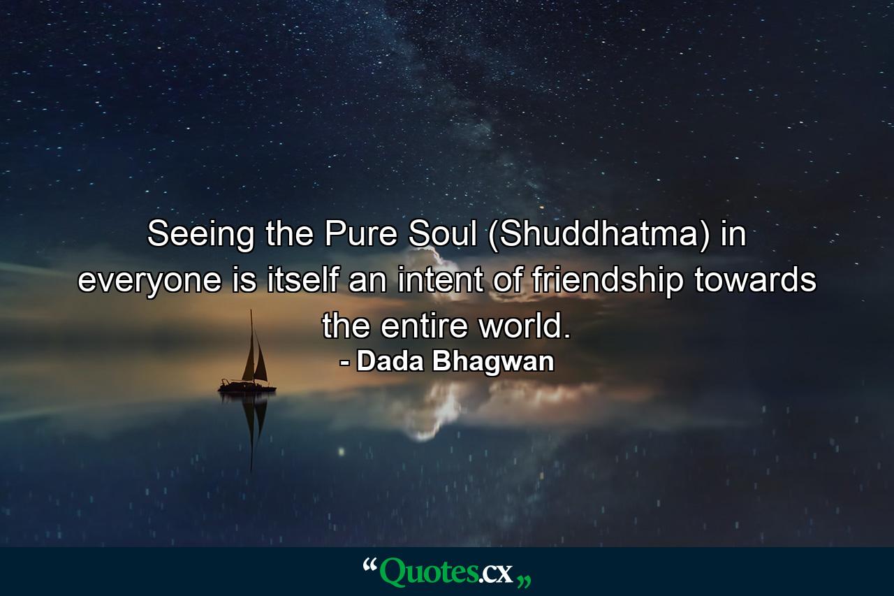 Seeing the Pure Soul (Shuddhatma) in everyone is itself an intent of friendship towards the entire world. - Quote by Dada Bhagwan