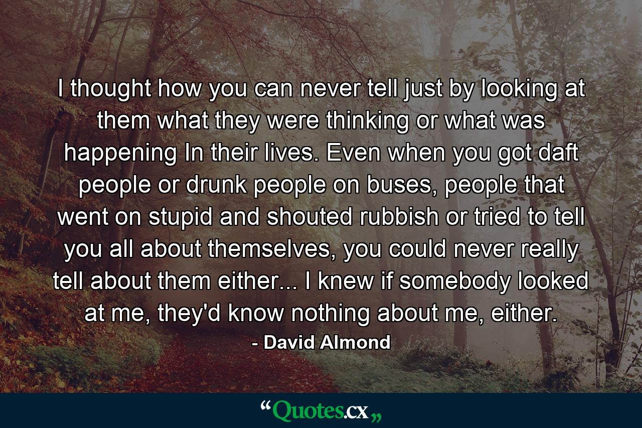 I thought how you can never tell just by looking at them what they were thinking or what was happening In their lives. Even when you got daft people or drunk people on buses, people that went on stupid and shouted rubbish or tried to tell you all about themselves, you could never really tell about them either... I knew if somebody looked at me, they'd know nothing about me, either. - Quote by David Almond