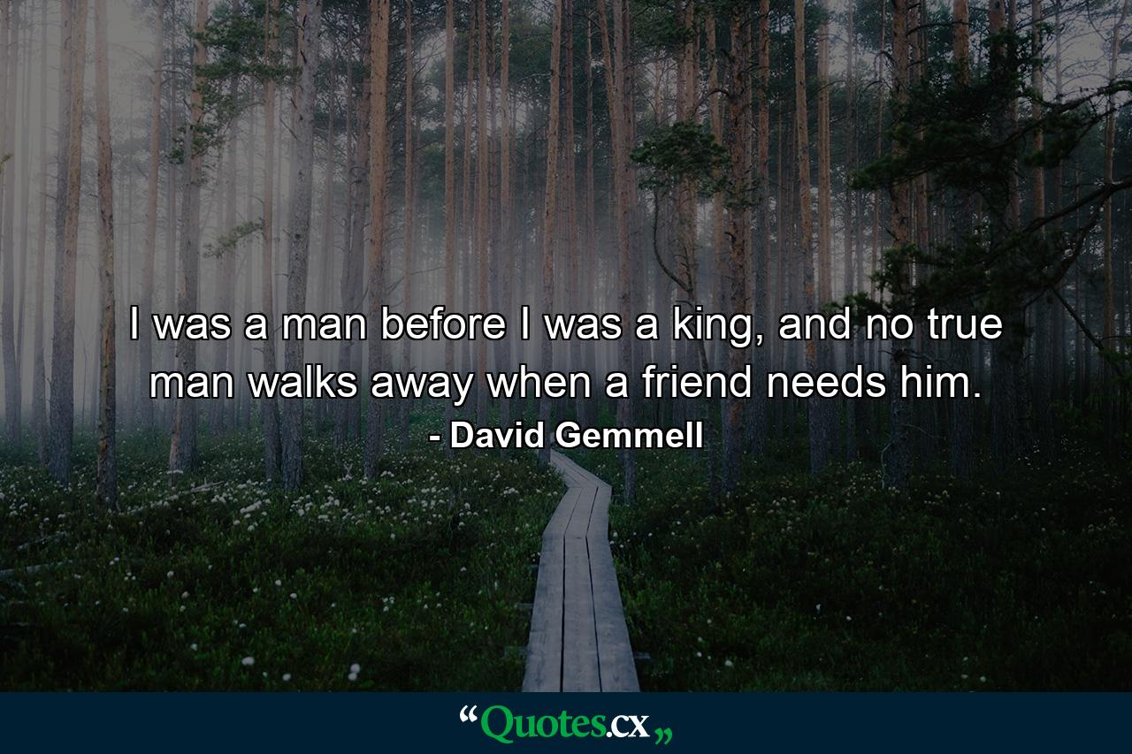 I was a man before I was a king, and no true man walks away when a friend needs him. - Quote by David Gemmell