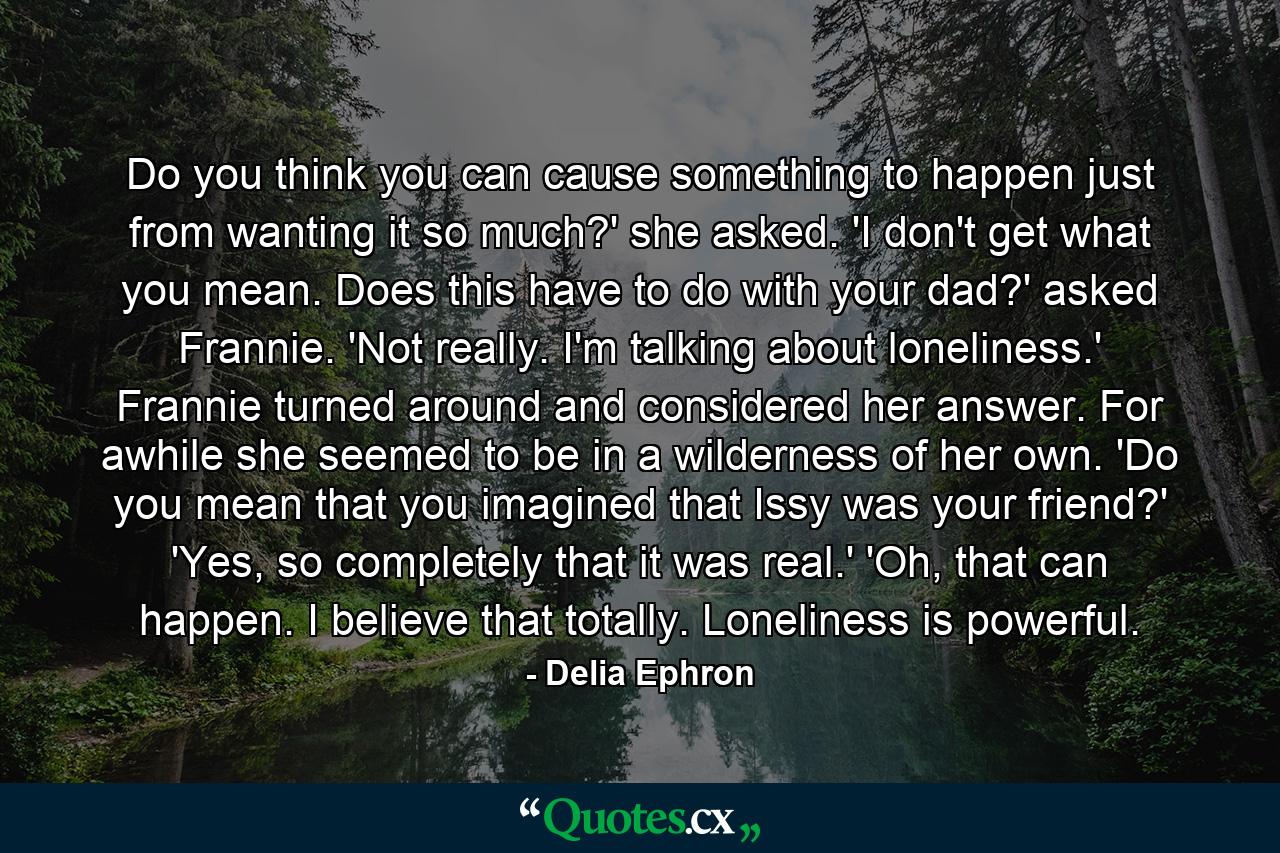 Do you think you can cause something to happen just from wanting it so much?' she asked. 'I don't get what you mean. Does this have to do with your dad?' asked Frannie. 'Not really. I'm talking about loneliness.' Frannie turned around and considered her answer. For awhile she seemed to be in a wilderness of her own. 'Do you mean that you imagined that Issy was your friend?' 'Yes, so completely that it was real.' 'Oh, that can happen. I believe that totally. Loneliness is powerful. - Quote by Delia Ephron