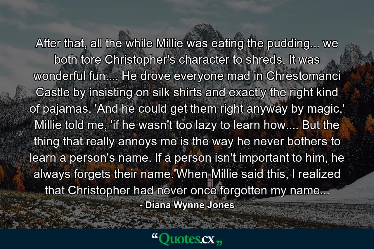 After that, all the while Millie was eating the pudding... we both tore Christopher's character to shreds. It was wonderful fun.... He drove everyone mad in Chrestomanci Castle by insisting on silk shirts and exactly the right kind of pajamas. 'And he could get them right anyway by magic,' Millie told me, 'if he wasn't too lazy to learn how.... But the thing that really annoys me is the way he never bothers to learn a person's name. If a person isn't important to him, he always forgets their name.'When Millie said this, I realized that Christopher had never once forgotten my name... - Quote by Diana Wynne Jones