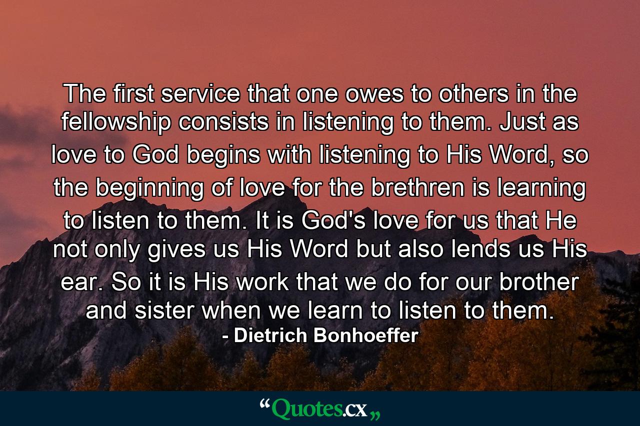 The first service that one owes to others in the fellowship consists in listening to them. Just as love to God begins with listening to His Word, so the beginning of love for the brethren is learning to listen to them. It is God's love for us that He not only gives us His Word but also lends us His ear. So it is His work that we do for our brother and sister when we learn to listen to them. - Quote by Dietrich Bonhoeffer