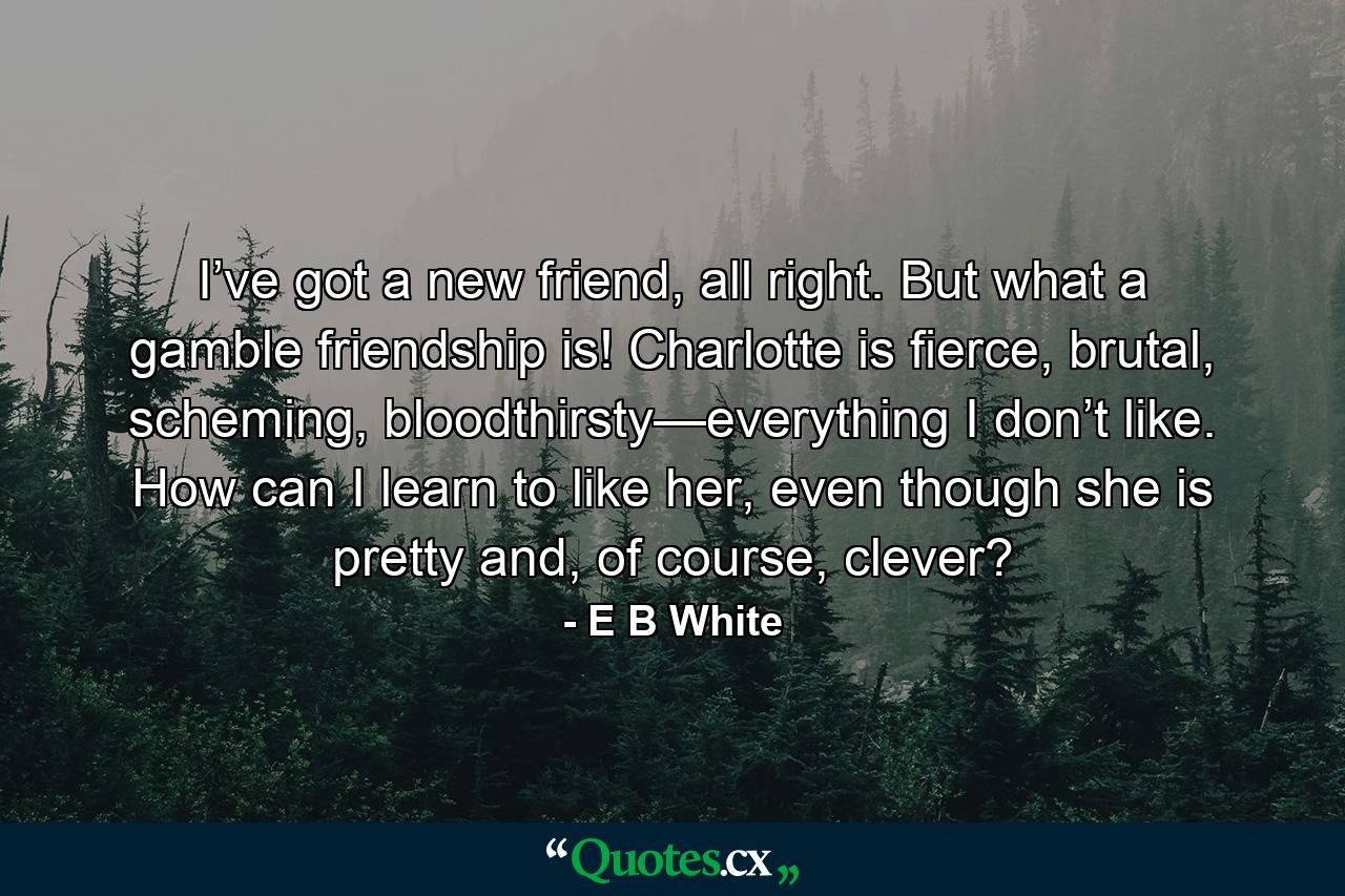 I’ve got a new friend, all right. But what a gamble friendship is! Charlotte is fierce, brutal, scheming, bloodthirsty—everything I don’t like. How can I learn to like her, even though she is pretty and, of course, clever? - Quote by E B White