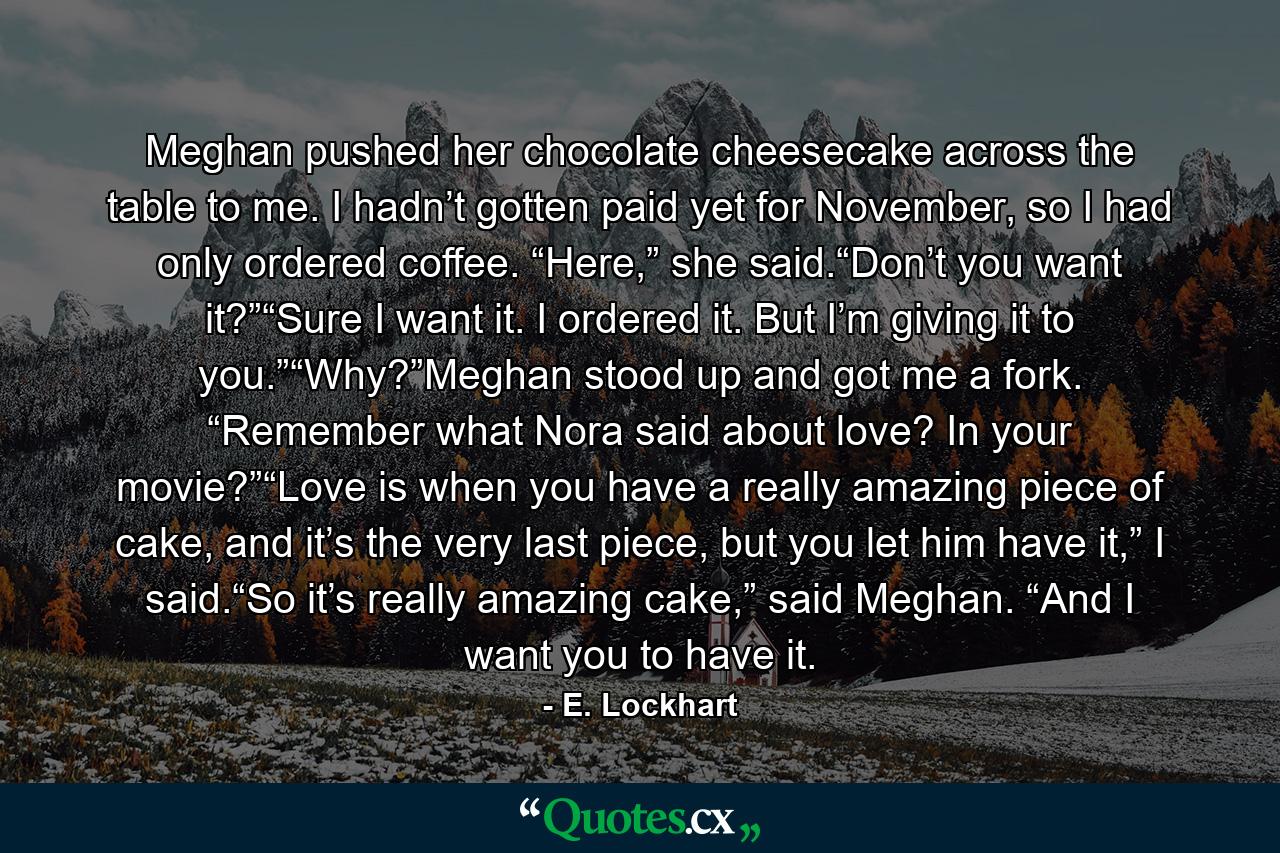 Meghan pushed her chocolate cheesecake across the table to me. I hadn’t gotten paid yet for November, so I had only ordered coffee. “Here,” she said.“Don’t you want it?”“Sure I want it. I ordered it. But I’m giving it to you.”“Why?”Meghan stood up and got me a fork. “Remember what Nora said about love? In your movie?”“Love is when you have a really amazing piece of cake, and it’s the very last piece, but you let him have it,” I said.“So it’s really amazing cake,” said Meghan. “And I want you to have it. - Quote by E. Lockhart