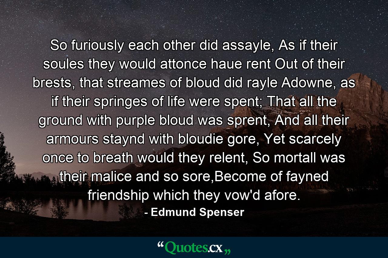 So furiously each other did assayle, As if their soules they would attonce haue rent Out of their brests, that streames of bloud did rayle Adowne, as if their springes of life were spent; That all the ground with purple bloud was sprent, And all their armours staynd with bloudie gore, Yet scarcely once to breath would they relent, So mortall was their malice and so sore,Become of fayned friendship which they vow'd afore. - Quote by Edmund Spenser