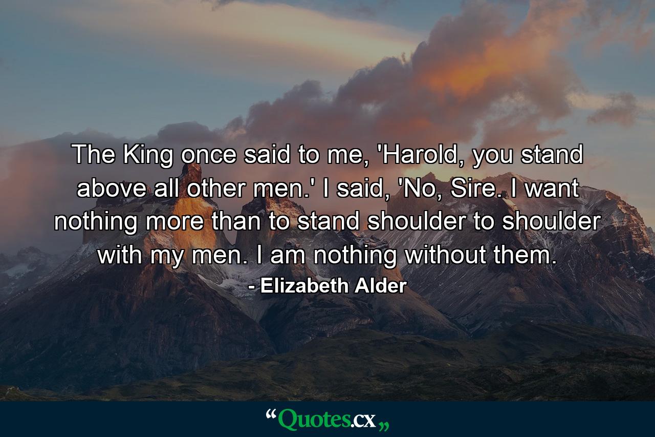 The King once said to me, 'Harold, you stand above all other men.' I said, 'No, Sire. I want nothing more than to stand shoulder to shoulder with my men. I am nothing without them. - Quote by Elizabeth Alder