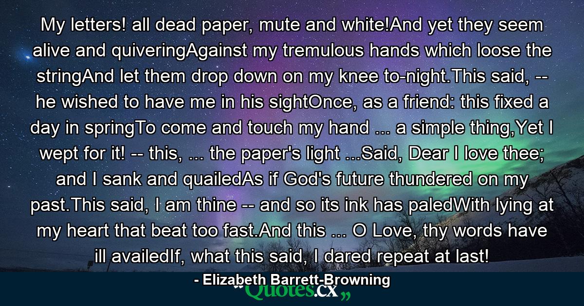 My letters! all dead paper, mute and white!And yet they seem alive and quiveringAgainst my tremulous hands which loose the stringAnd let them drop down on my knee to-night.This said, -- he wished to have me in his sightOnce, as a friend: this fixed a day in springTo come and touch my hand ... a simple thing,Yet I wept for it! -- this, ... the paper's light ...Said, Dear I love thee; and I sank and quailedAs if God's future thundered on my past.This said, I am thine -- and so its ink has paledWith lying at my heart that beat too fast.And this ... O Love, thy words have ill availedIf, what this said, I dared repeat at last! - Quote by Elizabeth Barrett-Browning