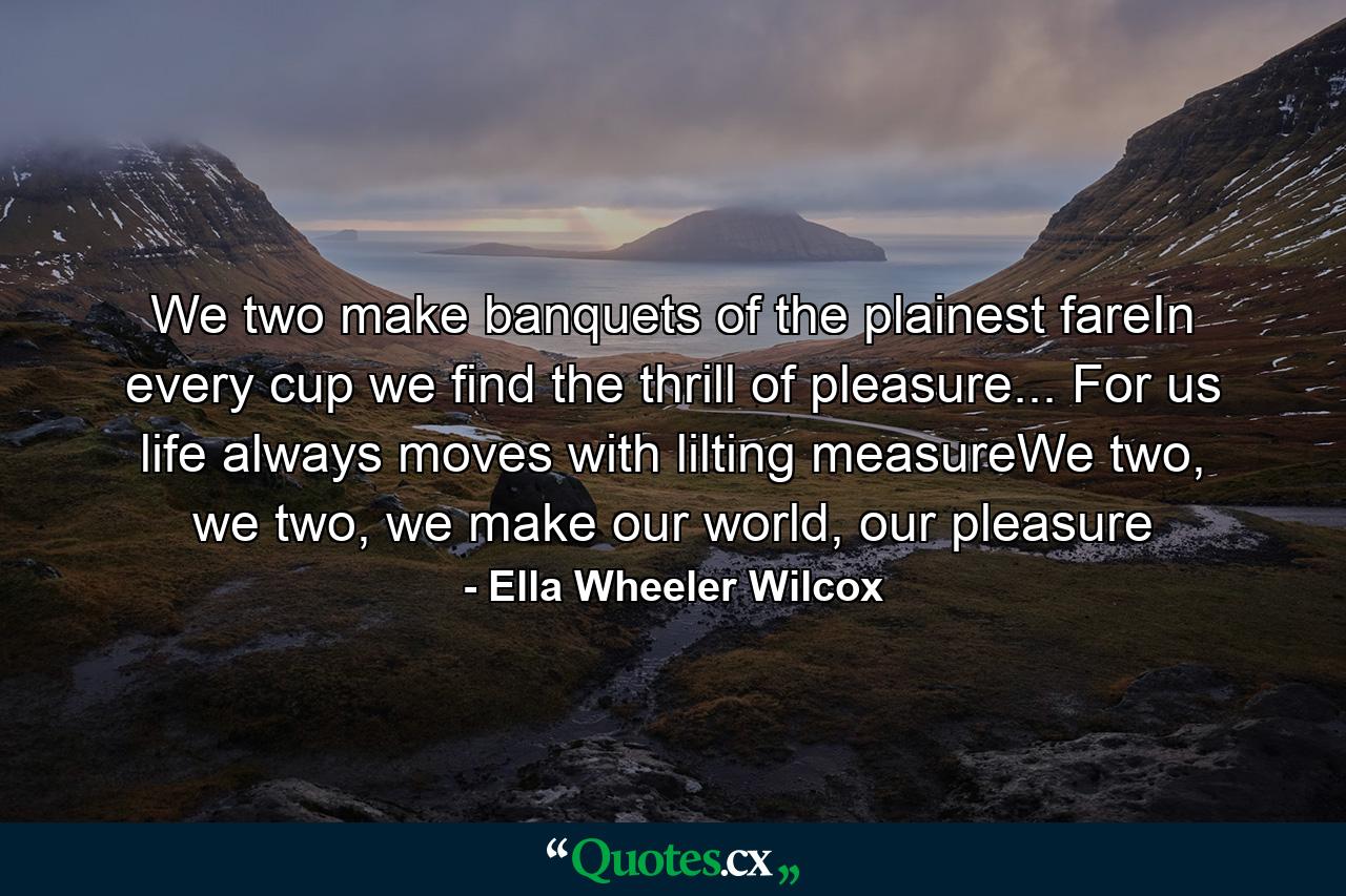 We two make banquets of the plainest fareIn every cup we find the thrill of pleasure... For us life always moves with lilting measureWe two, we two, we make our world, our pleasure - Quote by Ella Wheeler Wilcox