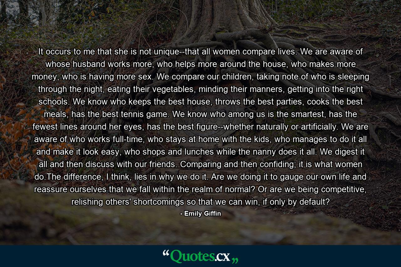 It occurs to me that she is not unique--that all women compare lives. We are aware of whose husband works more, who helps more around the house, who makes more money, who is having more sex. We compare our children, taking note of who is sleeping through the night, eating their vegetables, minding their manners, getting into the right schools. We know who keeps the best house, throws the best parties, cooks the best meals, has the best tennis game. We know who among us is the smartest, has the fewest lines around her eyes, has the best figure--whether naturally or artificially. We are aware of who works full-time, who stays at home with the kids, who manages to do it all and make it look easy, who shops and lunches while the nanny does it all. We digest it all and then discuss with our friends. Comparing and then confiding; it is what women do.The difference, I think, lies in why we do it. Are we doing it to gauge our own life and reassure ourselves that we fall within the realm of normal? Or are we being competitive, relishing others' shortcomings so that we can win, if only by default? - Quote by Emily Giffin