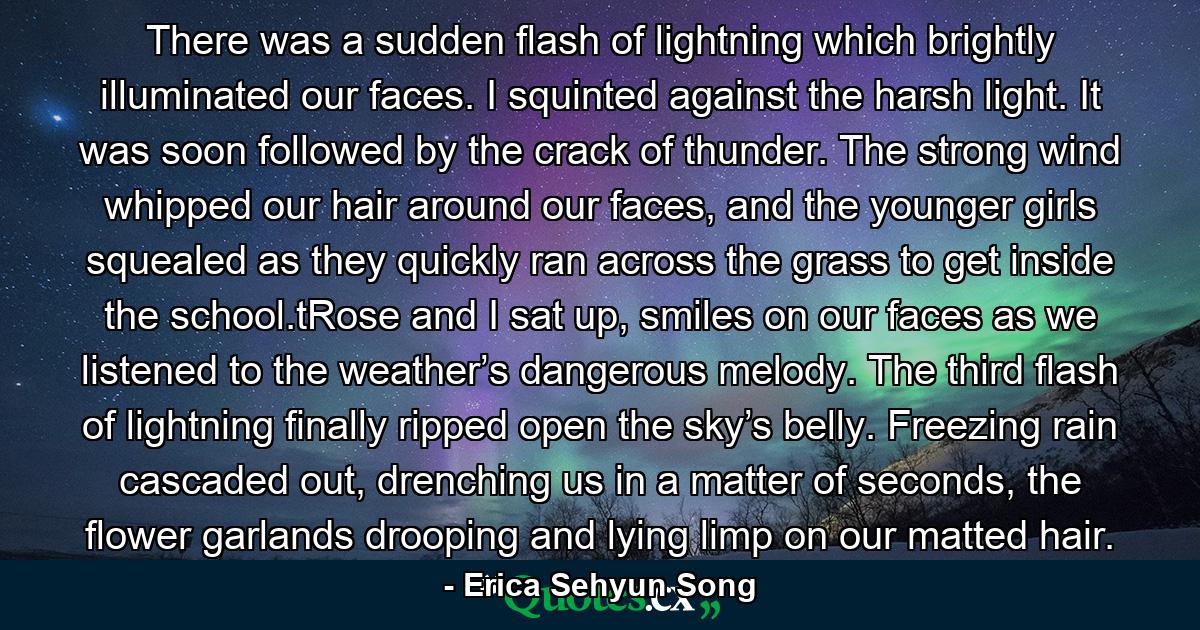 There was a sudden flash of lightning which brightly illuminated our faces. I squinted against the harsh light. It was soon followed by the crack of thunder. The strong wind whipped our hair around our faces, and the younger girls squealed as they quickly ran across the grass to get inside the school.tRose and I sat up, smiles on our faces as we listened to the weather’s dangerous melody. The third flash of lightning finally ripped open the sky’s belly. Freezing rain cascaded out, drenching us in a matter of seconds, the flower garlands drooping and lying limp on our matted hair. - Quote by Erica Sehyun Song