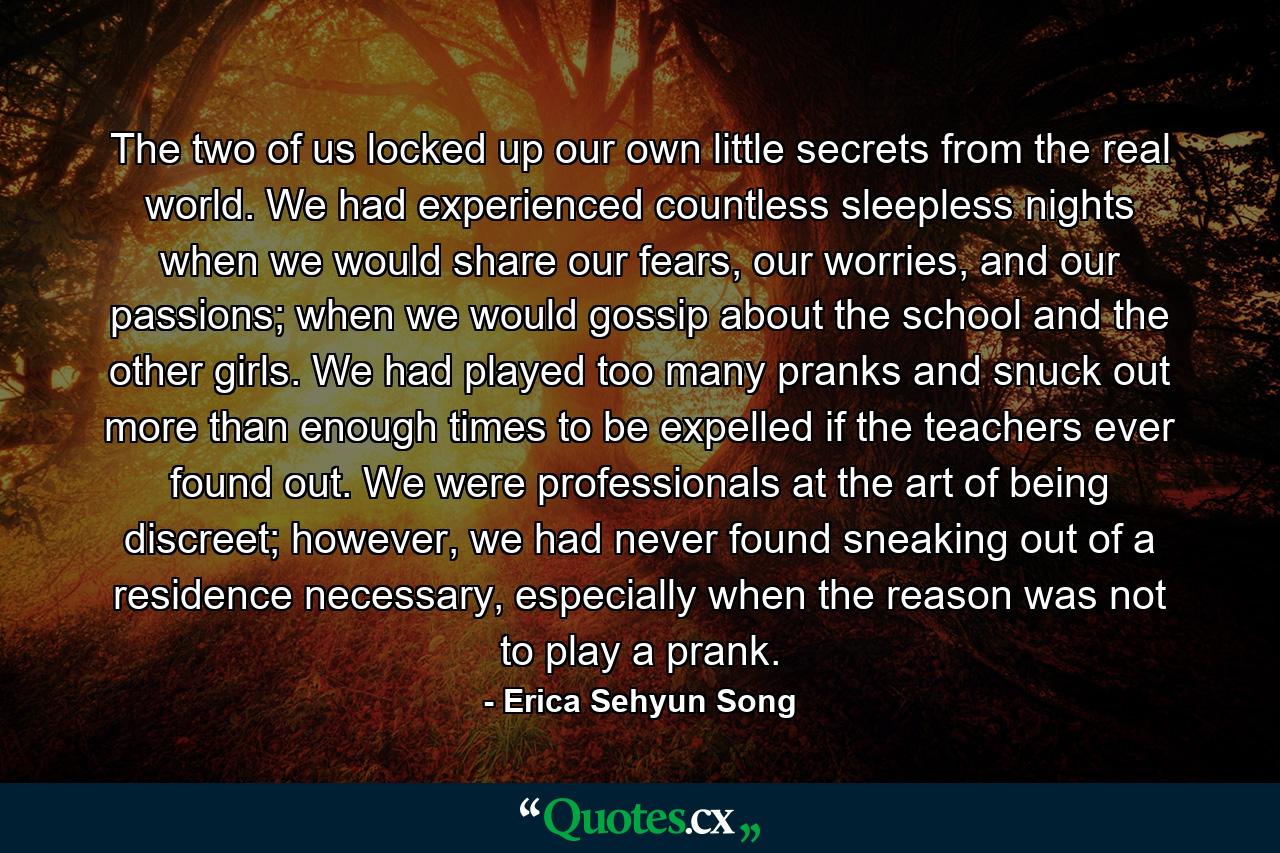 The two of us locked up our own little secrets from the real world. We had experienced countless sleepless nights when we would share our fears, our worries, and our passions; when we would gossip about the school and the other girls. We had played too many pranks and snuck out more than enough times to be expelled if the teachers ever found out. We were professionals at the art of being discreet; however, we had never found sneaking out of a residence necessary, especially when the reason was not to play a prank. - Quote by Erica Sehyun Song