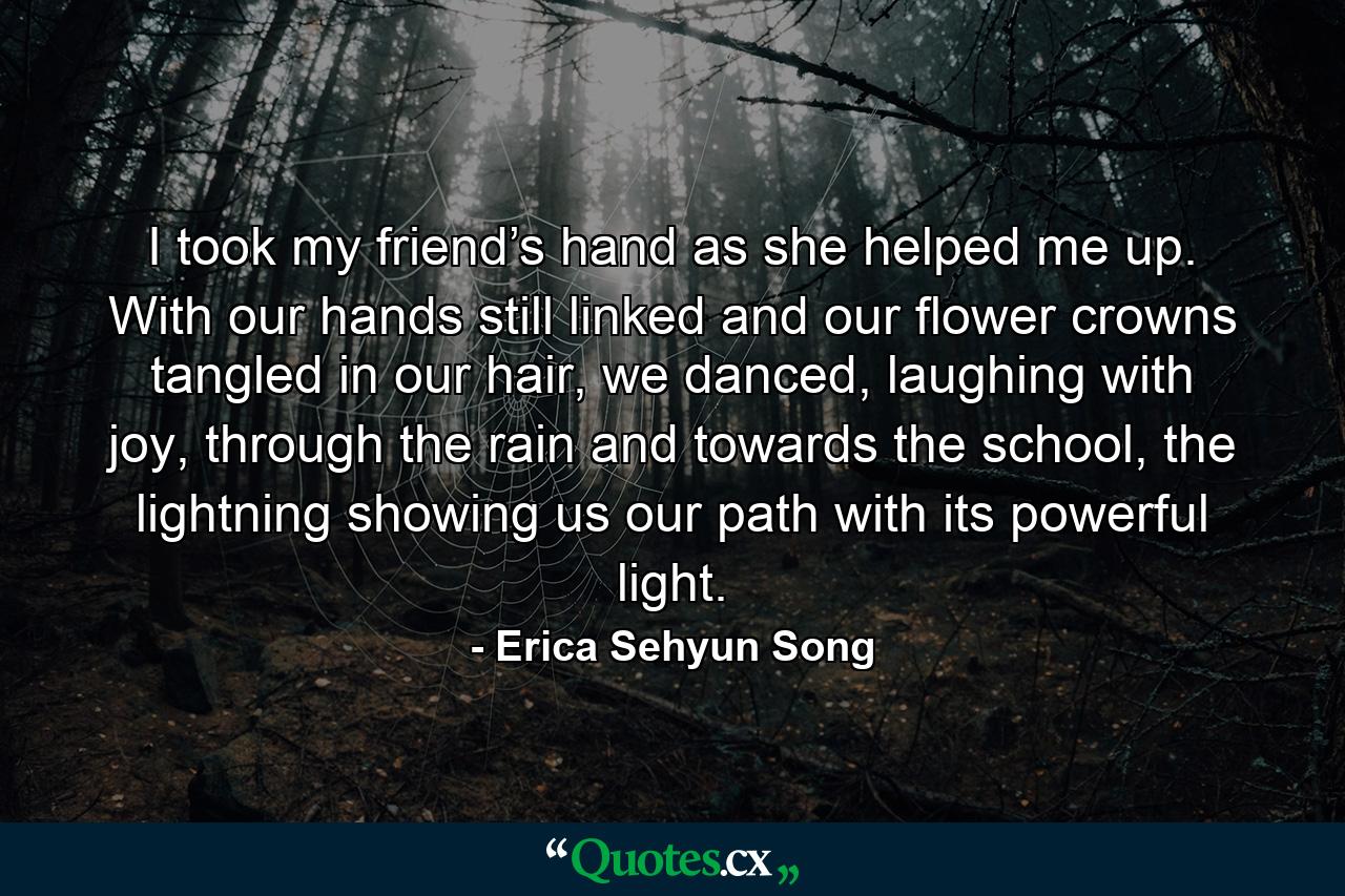 I took my friend’s hand as she helped me up. With our hands still linked and our flower crowns tangled in our hair, we danced, laughing with joy, through the rain and towards the school, the lightning showing us our path with its powerful light. - Quote by Erica Sehyun Song