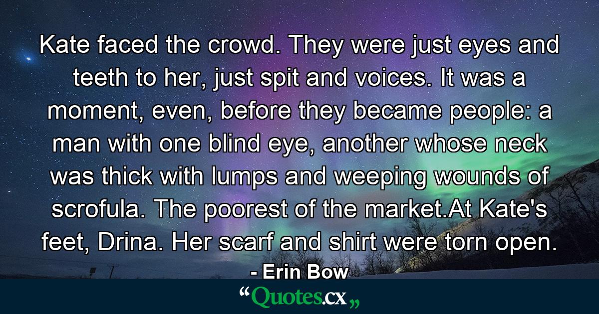 Kate faced the crowd. They were just eyes and teeth to her, just spit and voices. It was a moment, even, before they became people: a man with one blind eye, another whose neck was thick with lumps and weeping wounds of scrofula. The poorest of the market.At Kate's feet, Drina. Her scarf and shirt were torn open. - Quote by Erin Bow