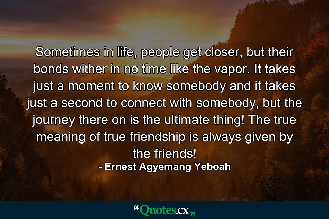 Sometimes in life, people get closer, but their bonds wither in no time like the vapor. It takes just a moment to know somebody and it takes just a second to connect with somebody, but the journey there on is the ultimate thing! The true meaning of true friendship is always given by the friends! - Quote by Ernest Agyemang Yeboah