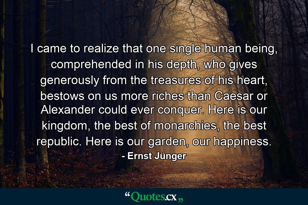 I came to realize that one single human being, comprehended in his depth, who gives generously from the treasures of his heart, bestows on us more riches than Caesar or Alexander could ever conquer. Here is our kingdom, the best of monarchies, the best republic. Here is our garden, our happiness. - Quote by Ernst Jünger