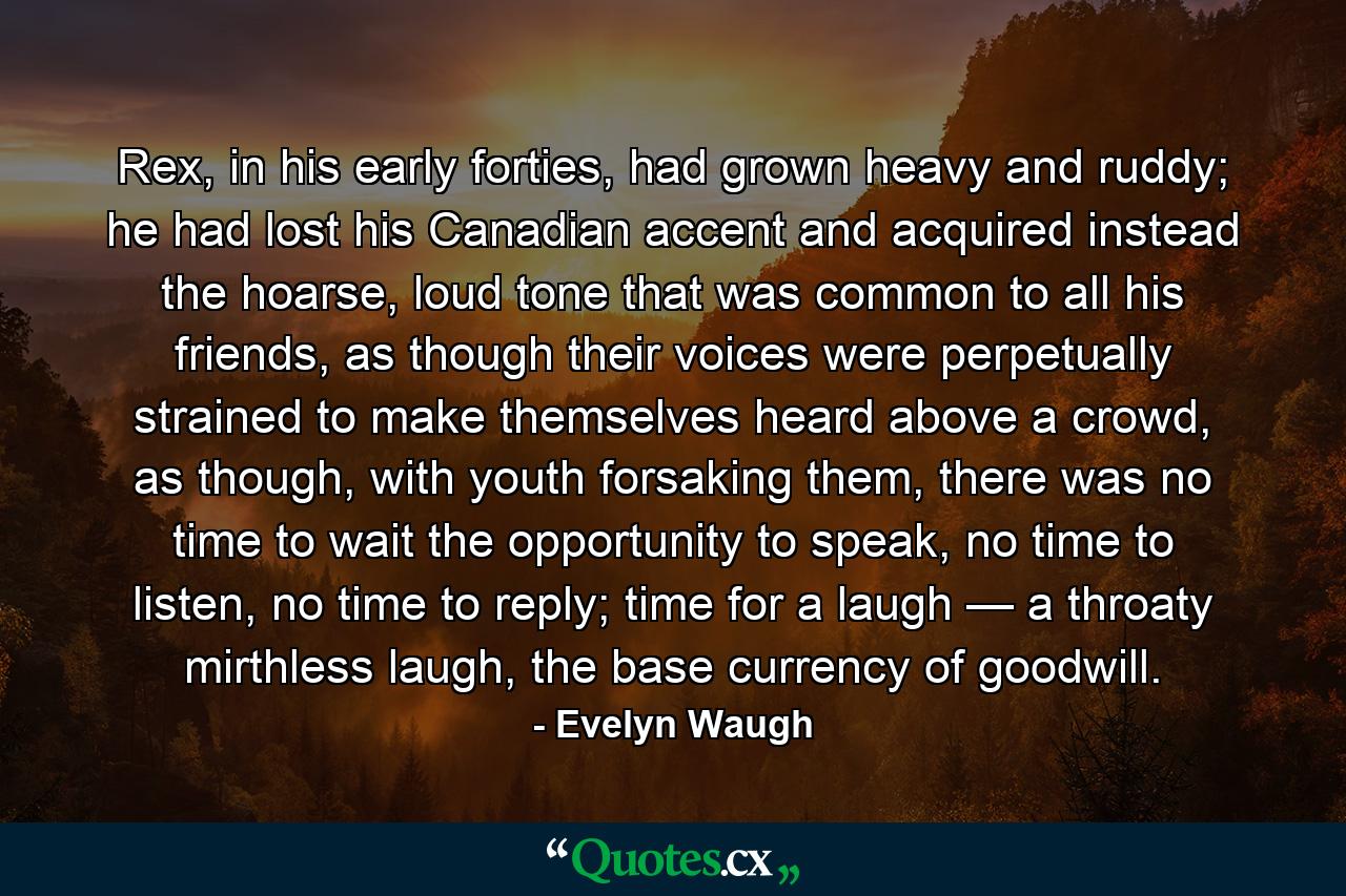 Rex, in his early forties, had grown heavy and ruddy; he had lost his Canadian accent and acquired instead the hoarse, loud tone that was common to all his friends, as though their voices were perpetually strained to make themselves heard above a crowd, as though, with youth forsaking them, there was no time to wait the opportunity to speak, no time to listen, no time to reply; time for a laugh — a throaty mirthless laugh, the base currency of goodwill. - Quote by Evelyn Waugh