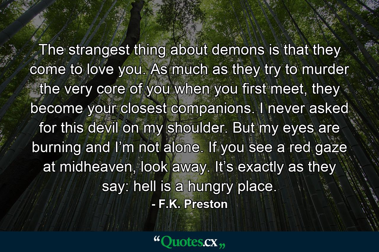 The strangest thing about demons is that they come to love you. As much as they try to murder the very core of you when you first meet, they become your closest companions. I never asked for this devil on my shoulder. But my eyes are burning and I’m not alone. If you see a red gaze at midheaven, look away. It’s exactly as they say: hell is a hungry place. - Quote by F.K. Preston