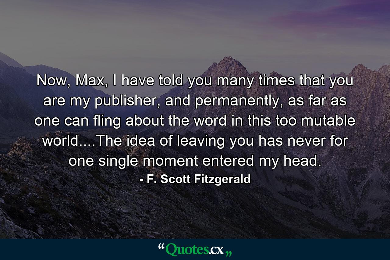 Now, Max, I have told you many times that you are my publisher, and permanently, as far as one can fling about the word in this too mutable world....The idea of leaving you has never for one single moment entered my head. - Quote by F. Scott Fitzgerald