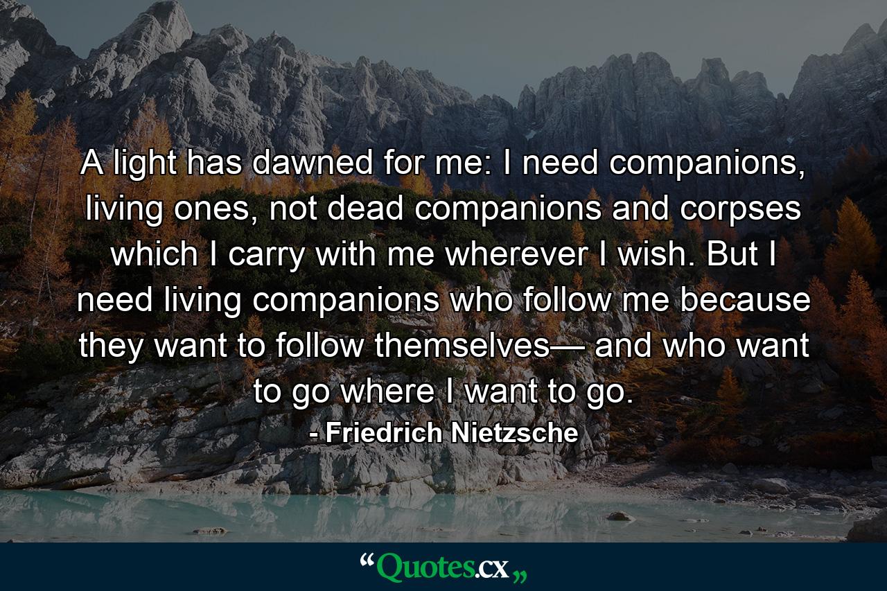 A light has dawned for me: I need companions, living ones, not dead companions and corpses which I carry with me wherever I wish. But I need living companions who follow me because they want to follow themselves— and who want to go where I want to go. - Quote by Friedrich Nietzsche