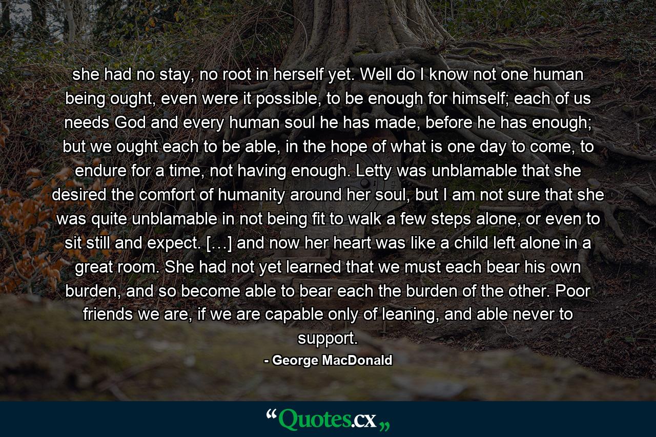 she had no stay, no root in herself yet. Well do I know not one human being ought, even were it possible, to be enough for himself; each of us needs God and every human soul he has made, before he has enough; but we ought each to be able, in the hope of what is one day to come, to endure for a time, not having enough. Letty was unblamable that she desired the comfort of humanity around her soul, but I am not sure that she was quite unblamable in not being fit to walk a few steps alone, or even to sit still and expect. […] and now her heart was like a child left alone in a great room. She had not yet learned that we must each bear his own burden, and so become able to bear each the burden of the other. Poor friends we are, if we are capable only of leaning, and able never to support. - Quote by George MacDonald