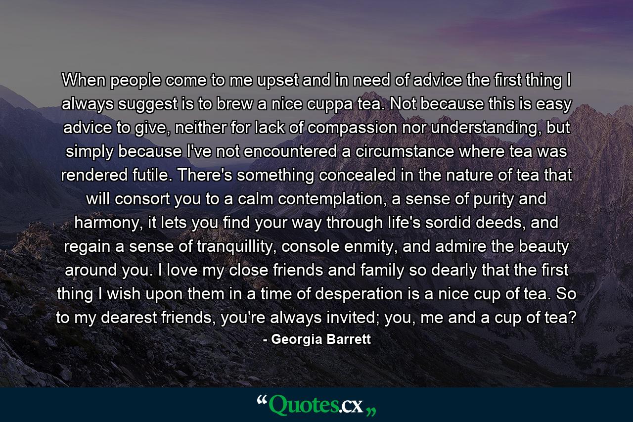 When people come to me upset and in need of advice the first thing I always suggest is to brew a nice cuppa tea. Not because this is easy advice to give, neither for lack of compassion nor understanding, but simply because I've not encountered a circumstance where tea was rendered futile. There's something concealed in the nature of tea that will consort you to a calm contemplation, a sense of purity and harmony, it lets you find your way through life's sordid deeds, and regain a sense of tranquillity, console enmity, and admire the beauty around you. I love my close friends and family so dearly that the first thing I wish upon them in a time of desperation is a nice cup of tea. So to my dearest friends, you're always invited; you, me and a cup of tea? - Quote by Georgia Barrett