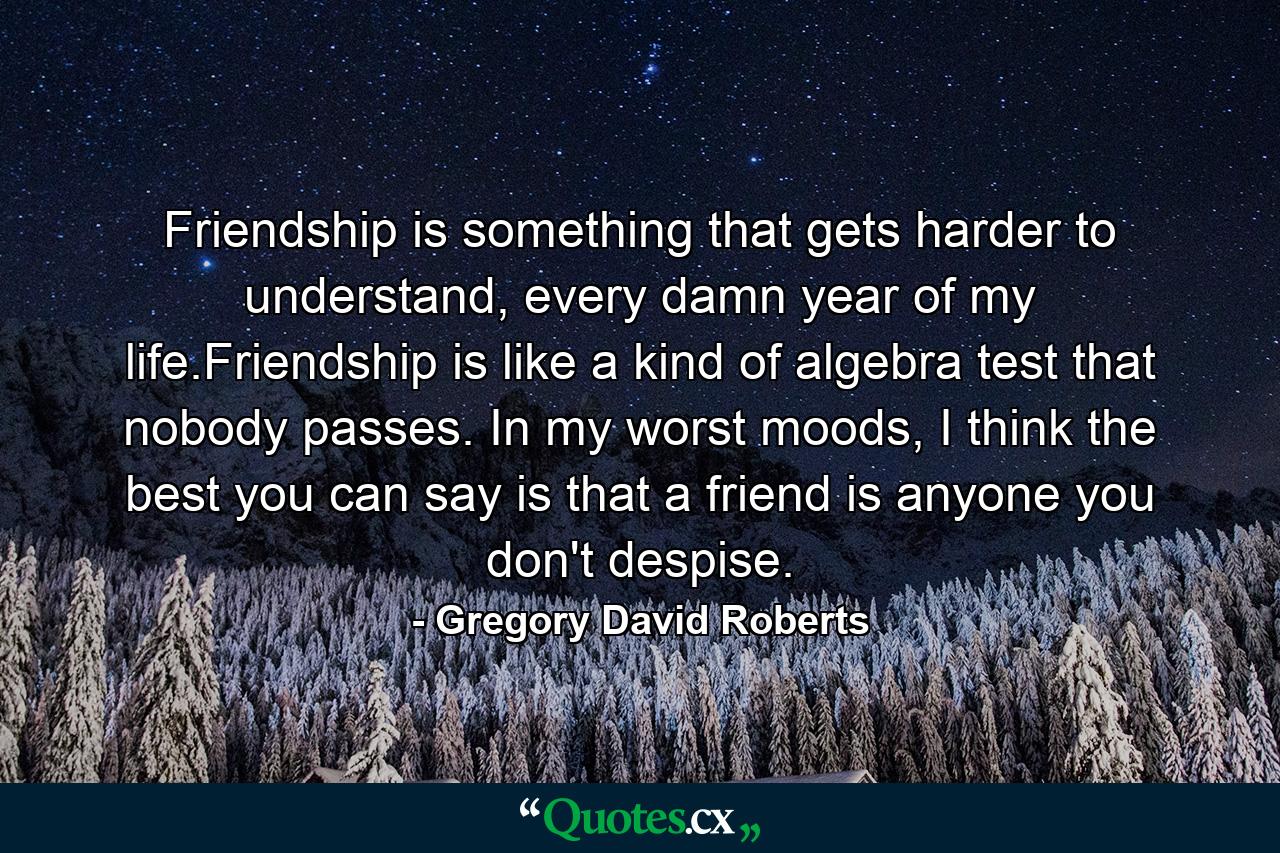 Friendship is something that gets harder to understand, every damn year of my life.Friendship is like a kind of algebra test that nobody passes. In my worst moods, I think the best you can say is that a friend is anyone you don't despise. - Quote by Gregory David Roberts