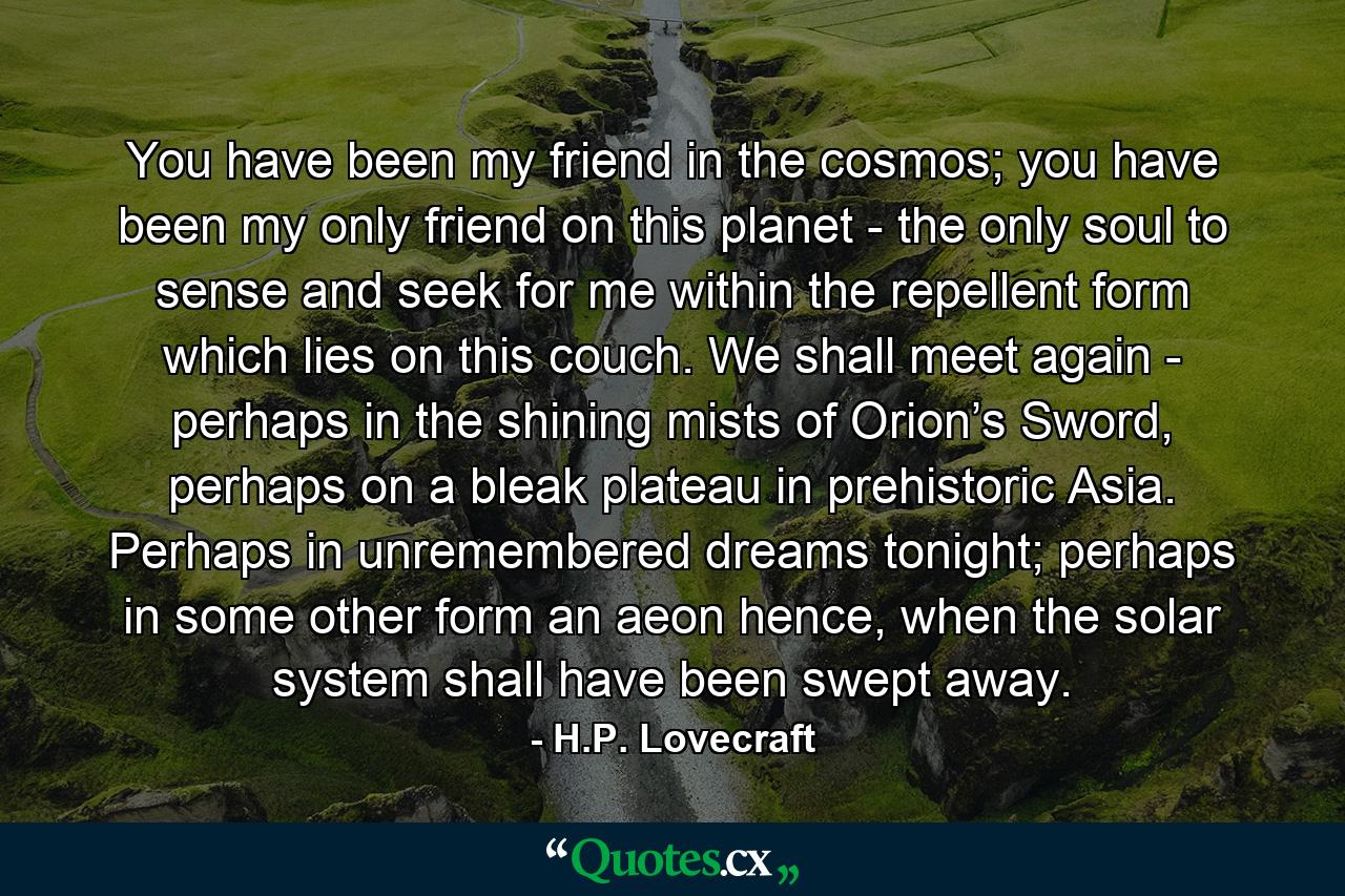 You have been my friend in the cosmos; you have been my only friend on this planet - the only soul to sense and seek for me within the repellent form which lies on this couch. We shall meet again - perhaps in the shining mists of Orion’s Sword, perhaps on a bleak plateau in prehistoric Asia. Perhaps in unremembered dreams tonight; perhaps in some other form an aeon hence, when the solar system shall have been swept away. - Quote by H.P. Lovecraft