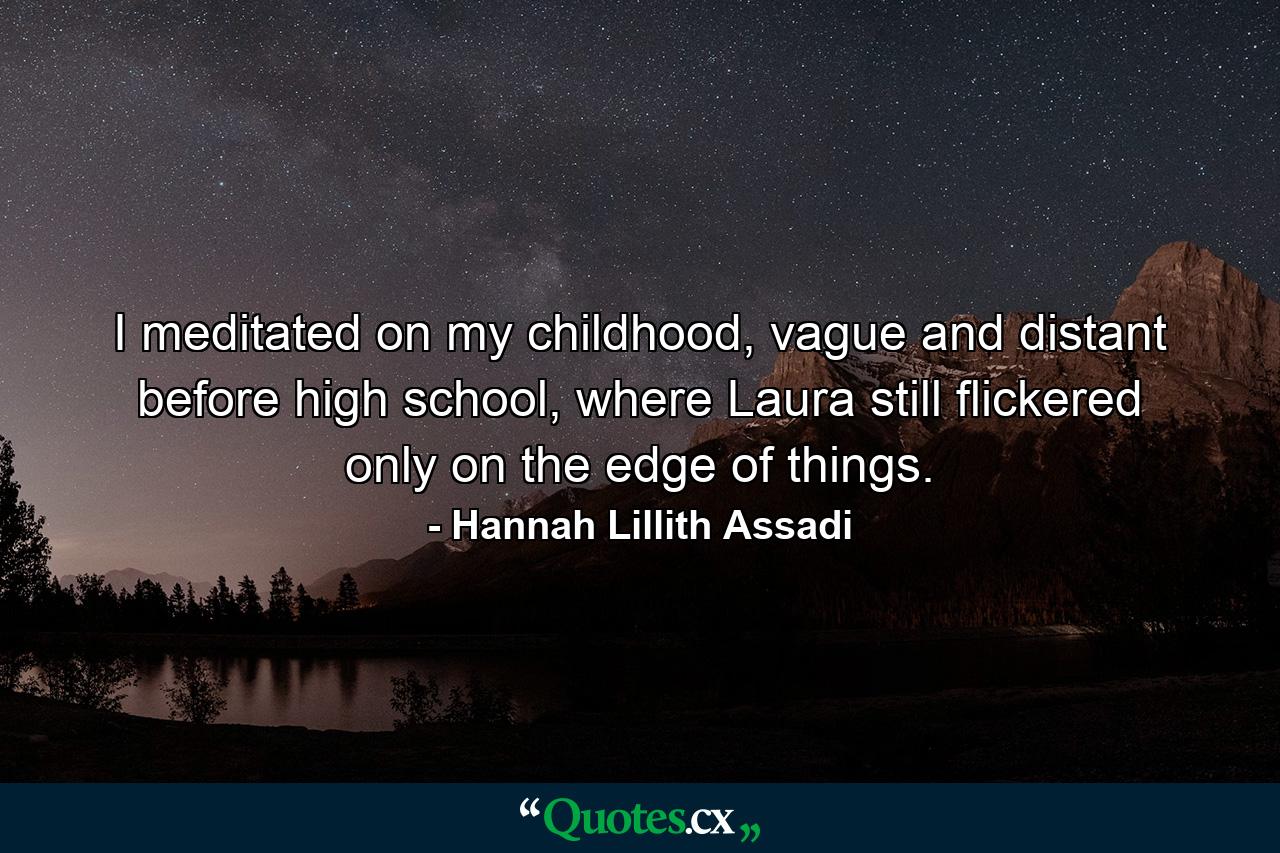 I meditated on my childhood, vague and distant before high school, where Laura still flickered only on the edge of things. - Quote by Hannah Lillith Assadi