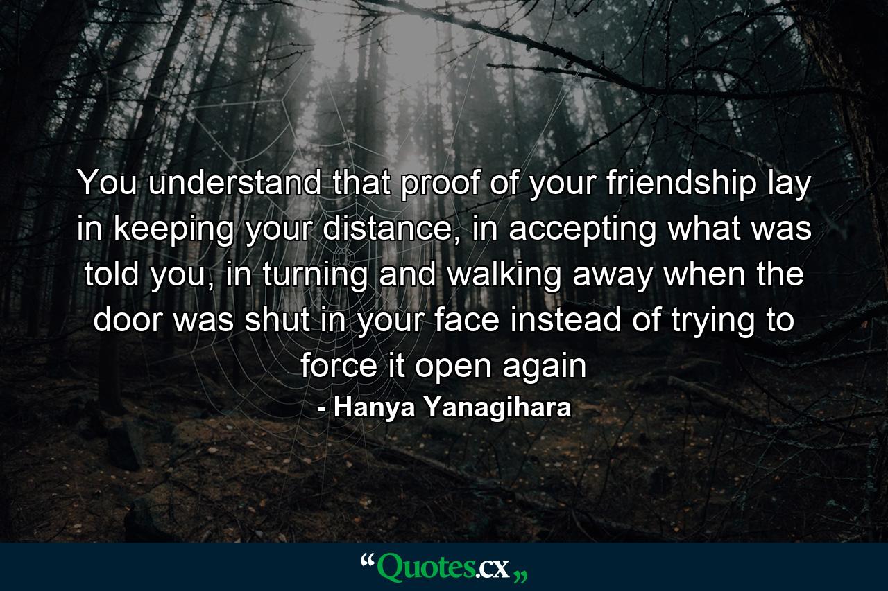 You understand that proof of your friendship lay in keeping your distance, in accepting what was told you, in turning and walking away when the door was shut in your face instead of trying to force it open again - Quote by Hanya Yanagihara