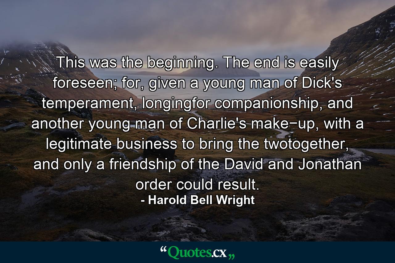 This was the beginning. The end is easily foreseen; for, given a young man of Dick's temperament, longingfor companionship, and another young man of Charlie's make−up, with a legitimate business to bring the twotogether, and only a friendship of the David and Jonathan order could result. - Quote by Harold Bell Wright