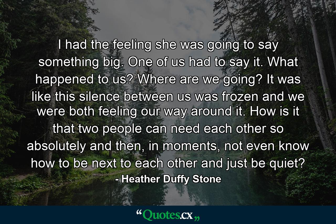 I had the feeling she was going to say something big. One of us had to say it. What happened to us? Where are we going? It was like this silence between us was frozen and we were both feeling our way around it. How is it that two people can need each other so absolutely and then, in moments, not even know how to be next to each other and just be quiet? - Quote by Heather Duffy Stone