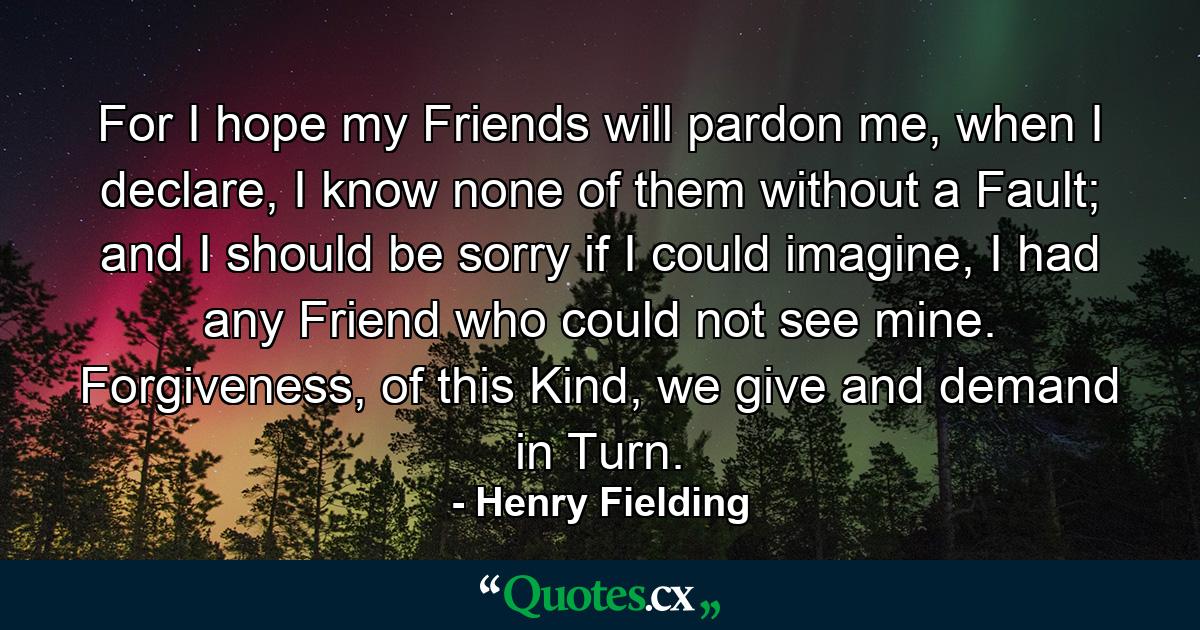 For I hope my Friends will pardon me, when I declare, I know none of them without a Fault; and I should be sorry if I could imagine, I had any Friend who could not see mine. Forgiveness, of this Kind, we give and demand in Turn. - Quote by Henry Fielding