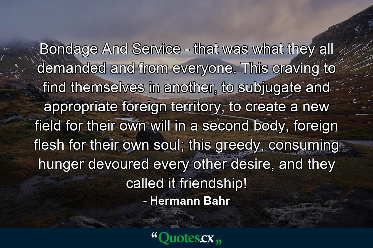 Bondage And Service - that was what they all demanded and from everyone. This craving to find themselves in another, to subjugate and appropriate foreign territory, to create a new field for their own will in a second body, foreign flesh for their own soul; this greedy, consuming hunger devoured every other desire, and they called it friendship! - Quote by Hermann Bahr