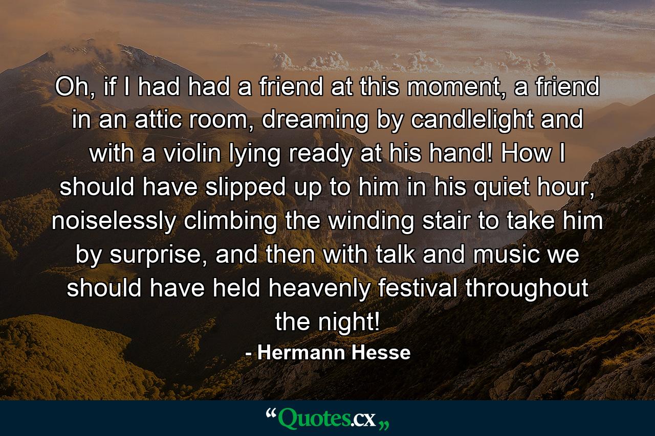 Oh, if I had had a friend at this moment, a friend in an attic room, dreaming by candlelight and with a violin lying ready at his hand! How I should have slipped up to him in his quiet hour, noiselessly climbing the winding stair to take him by surprise, and then with talk and music we should have held heavenly festival throughout the night! - Quote by Hermann Hesse