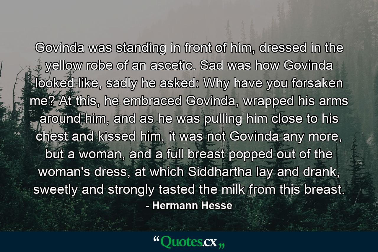 Govinda was standing in front of him, dressed in the yellow robe of an ascetic. Sad was how Govinda looked like, sadly he asked: Why have you forsaken me? At this, he embraced Govinda, wrapped his arms around him, and as he was pulling him close to his chest and kissed him, it was not Govinda any more, but a woman, and a full breast popped out of the woman's dress, at which Siddhartha lay and drank, sweetly and strongly tasted the milk from this breast. - Quote by Hermann Hesse