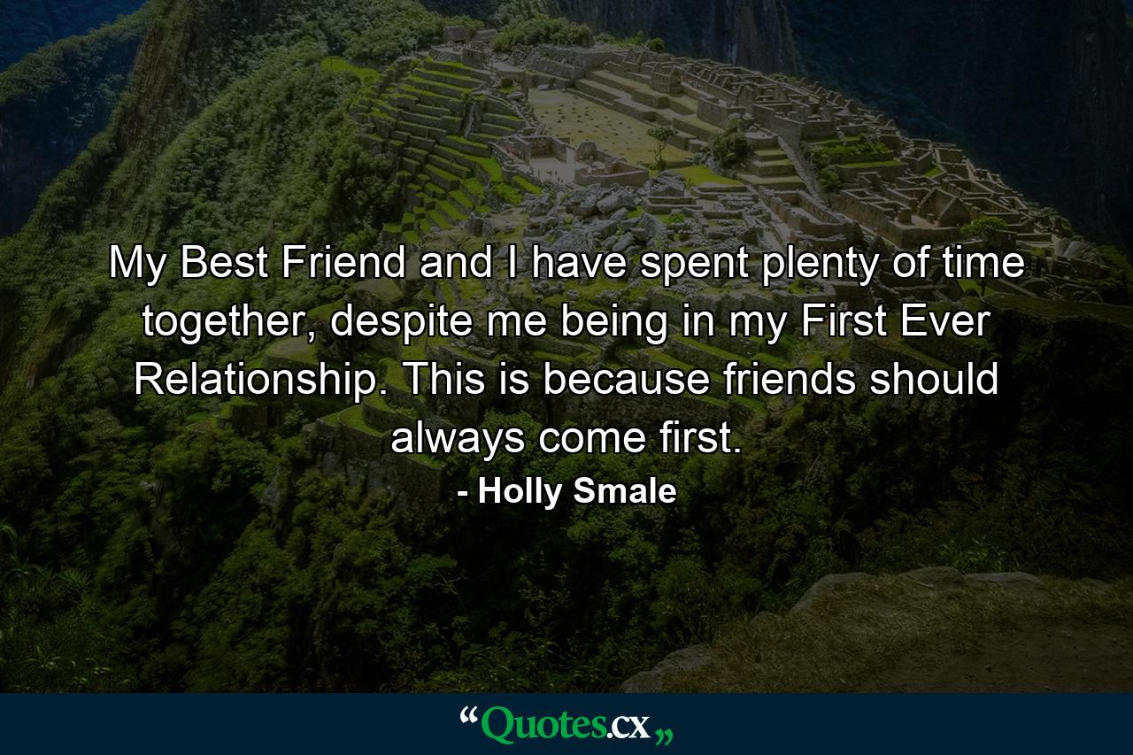 My Best Friend and I have spent plenty of time together, despite me being in my First Ever Relationship. This is because friends should always come first. - Quote by Holly Smale