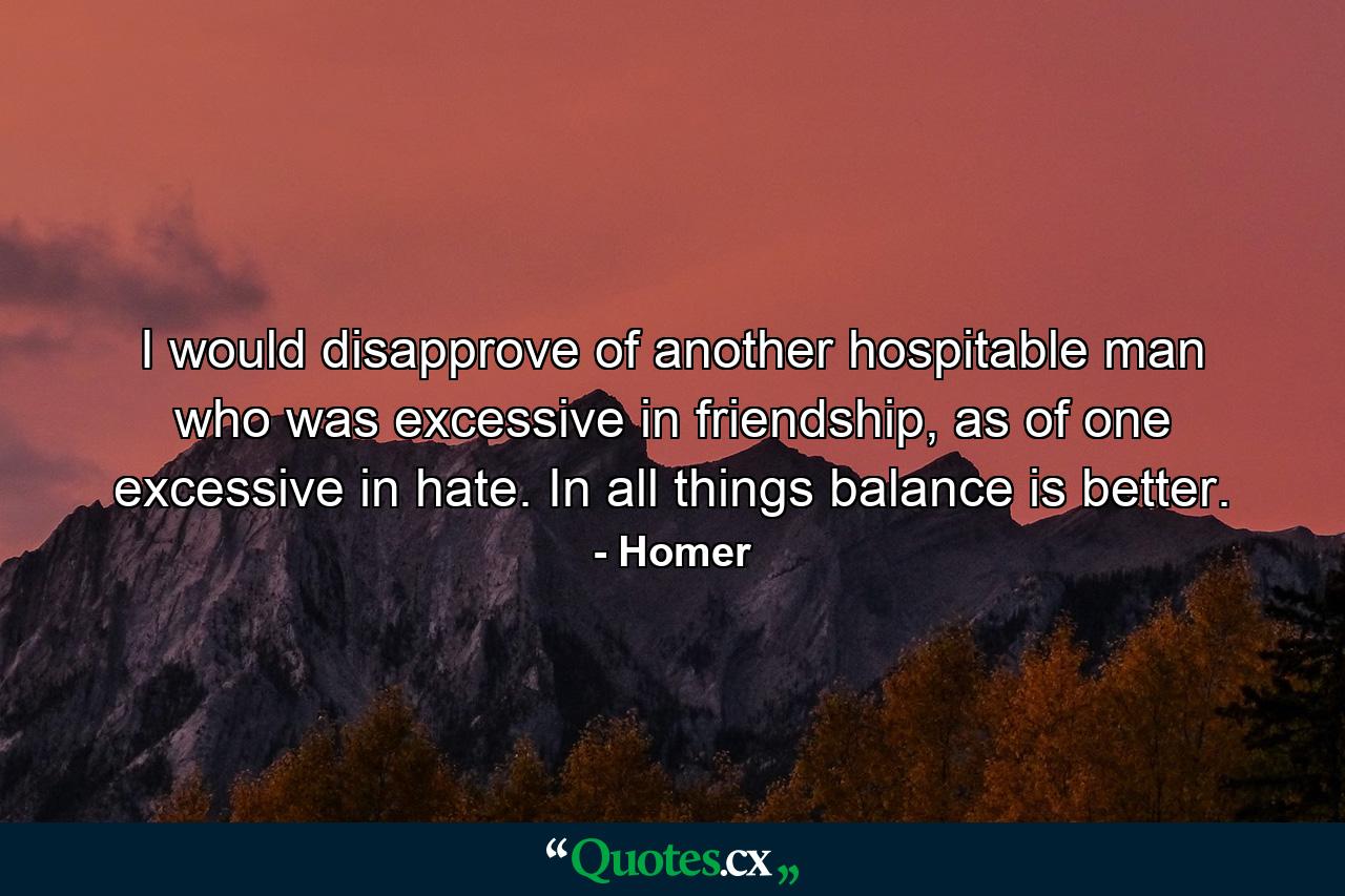 I would disapprove of another hospitable man who was excessive in friendship, as of one excessive in hate. In all things balance is better. - Quote by Homer