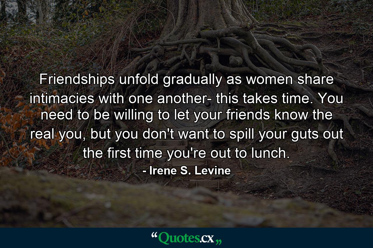 Friendships unfold gradually as women share intimacies with one another- this takes time. You need to be willing to let your friends know the real you, but you don't want to spill your guts out the first time you're out to lunch. - Quote by Irene S. Levine