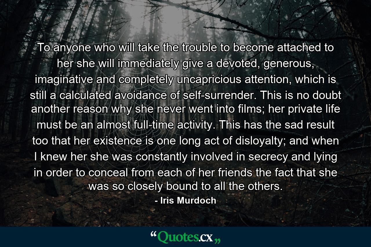 To anyone who will take the trouble to become attached to her she will immediately give a devoted, generous, imaginative and completely uncapricious attention, which is still a calculated avoidance of self-surrender. This is no doubt another reason why she never went into films; her private life must be an almost full-time activity. This has the sad result too that her existence is one long act of disloyalty; and when I knew her she was constantly involved in secrecy and lying in order to conceal from each of her friends the fact that she was so closely bound to all the others. - Quote by Iris Murdoch