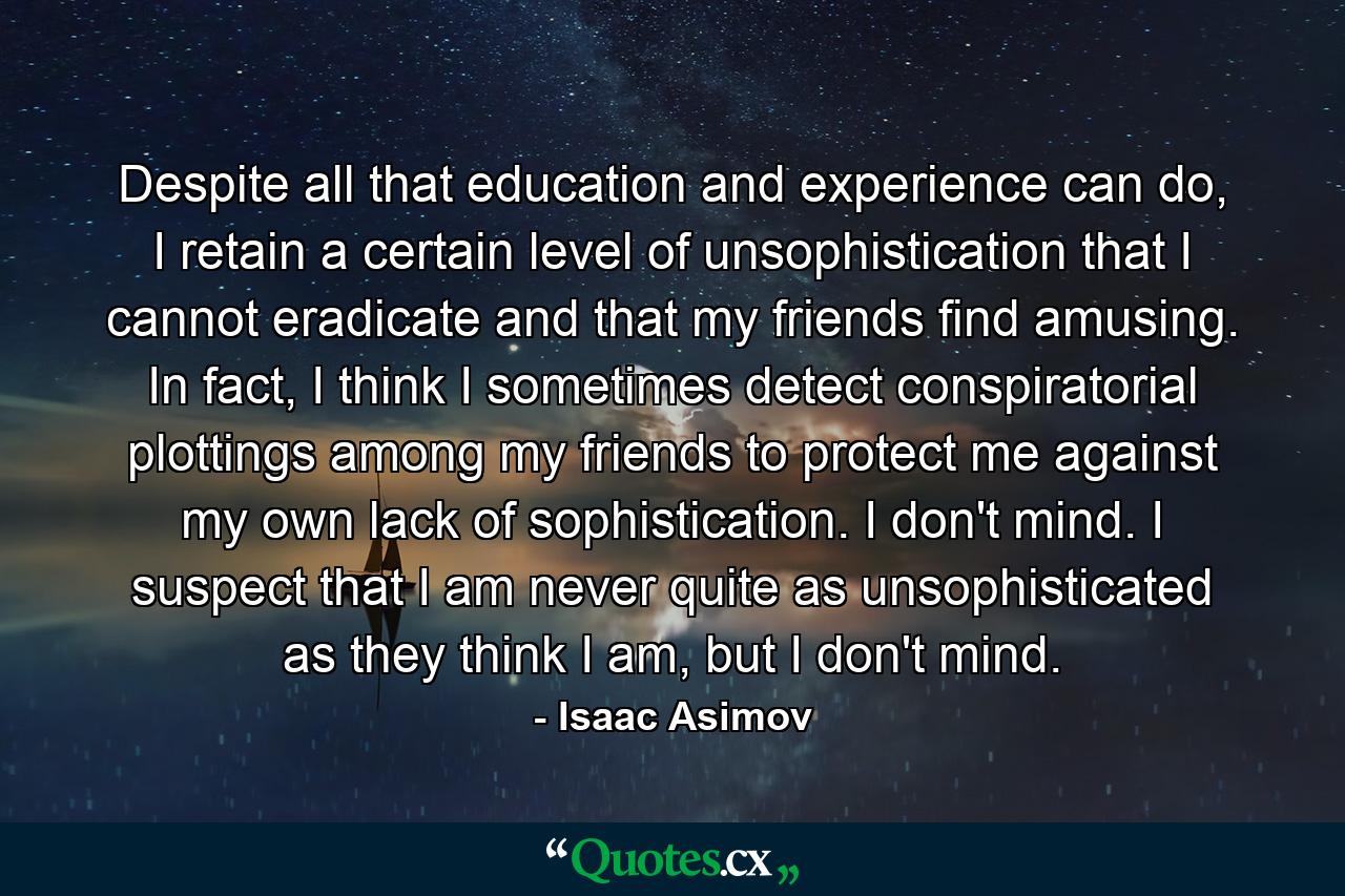 Despite all that education and experience can do, I retain a certain level of unsophistication that I cannot eradicate and that my friends find amusing. In fact, I think I sometimes detect conspiratorial plottings among my friends to protect me against my own lack of sophistication. I don't mind. I suspect that I am never quite as unsophisticated as they think I am, but I don't mind. - Quote by Isaac Asimov