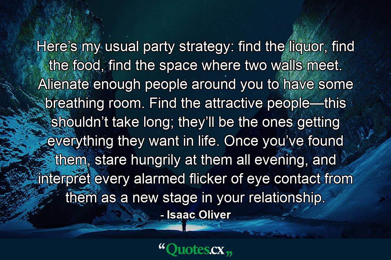 Here’s my usual party strategy: find the liquor, find the food, find the space where two walls meet. Alienate enough people around you to have some breathing room. Find the attractive people—this shouldn’t take long; they’ll be the ones getting everything they want in life. Once you’ve found them, stare hungrily at them all evening, and interpret every alarmed flicker of eye contact from them as a new stage in your relationship. - Quote by Isaac Oliver