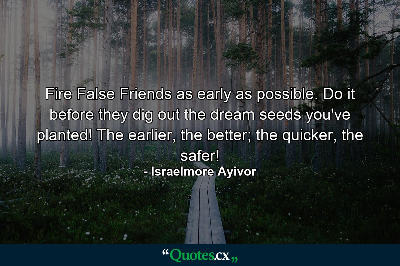 Fire False Friends as early as possible. Do it before they dig out the dream seeds you've planted! The earlier, the better; the quicker, the safer! - Quote by Israelmore Ayivor