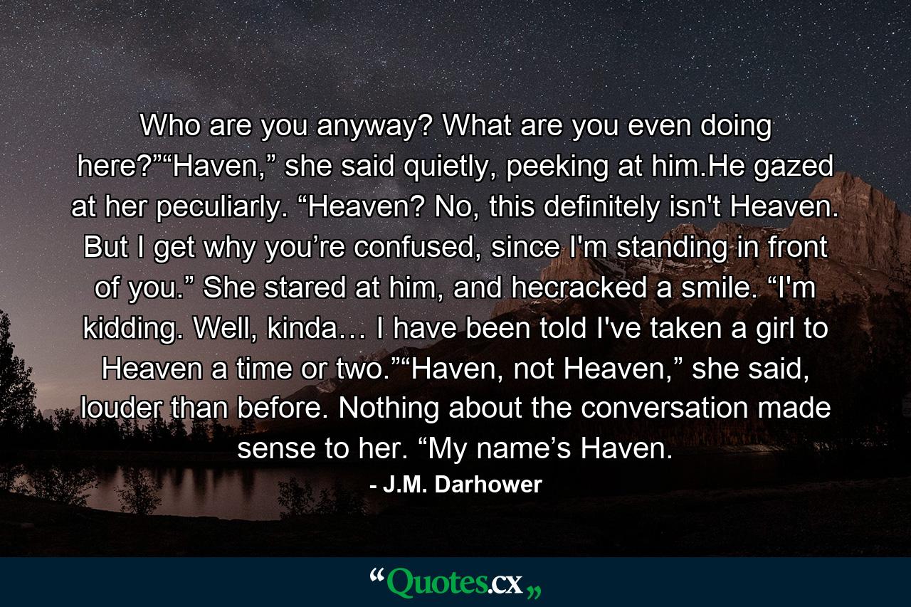 Who are you anyway? What are you even doing here?”“Haven,” she said quietly, peeking at him.He gazed at her peculiarly. “Heaven? No, this definitely isn't Heaven. But I get why you’re confused, since I'm standing in front of you.” She stared at him, and hecracked a smile. “I'm kidding. Well, kinda… I have been told I've taken a girl to Heaven a time or two.”“Haven, not Heaven,” she said, louder than before. Nothing about the conversation made sense to her. “My name’s Haven. - Quote by J.M. Darhower