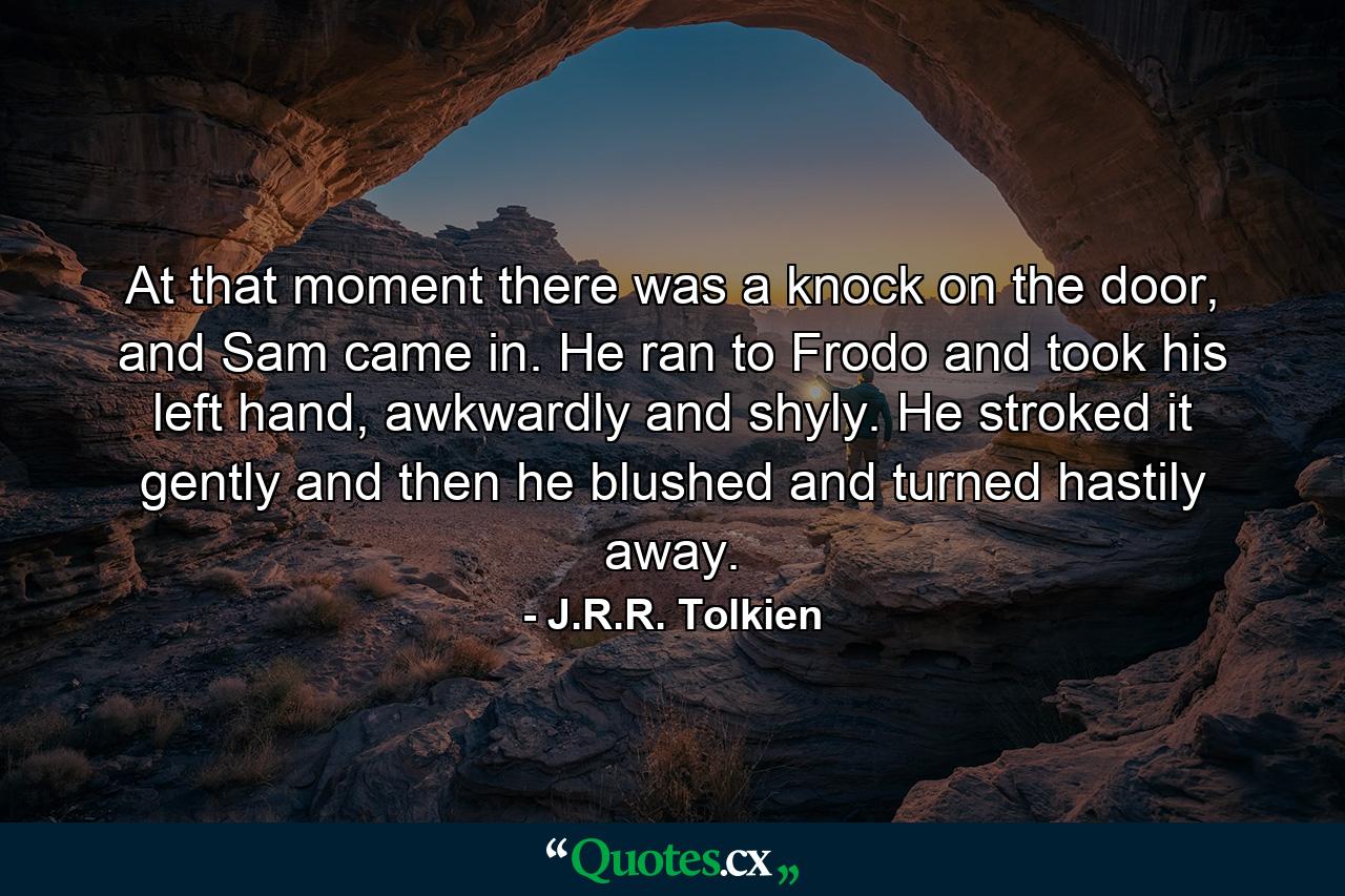 At that moment there was a knock on the door, and Sam came in. He ran to Frodo and took his left hand, awkwardly and shyly. He stroked it gently and then he blushed and turned hastily away. - Quote by J.R.R. Tolkien