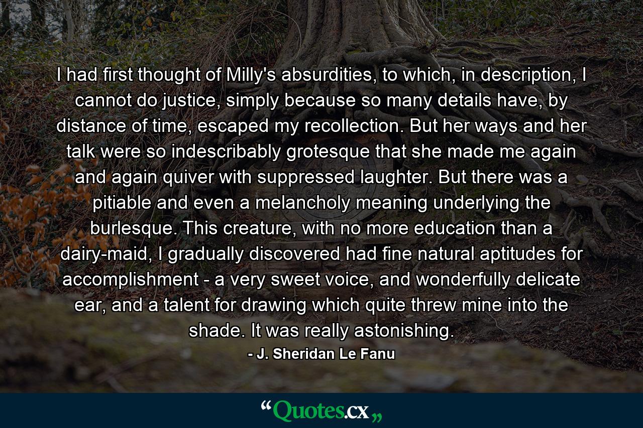 I had first thought of Milly's absurdities, to which, in description, I cannot do justice, simply because so many details have, by distance of time, escaped my recollection. But her ways and her talk were so indescribably grotesque that she made me again and again quiver with suppressed laughter. But there was a pitiable and even a melancholy meaning underlying the burlesque. This creature, with no more education than a dairy-maid, I gradually discovered had fine natural aptitudes for accomplishment - a very sweet voice, and wonderfully delicate ear, and a talent for drawing which quite threw mine into the shade. It was really astonishing. - Quote by J. Sheridan Le Fanu