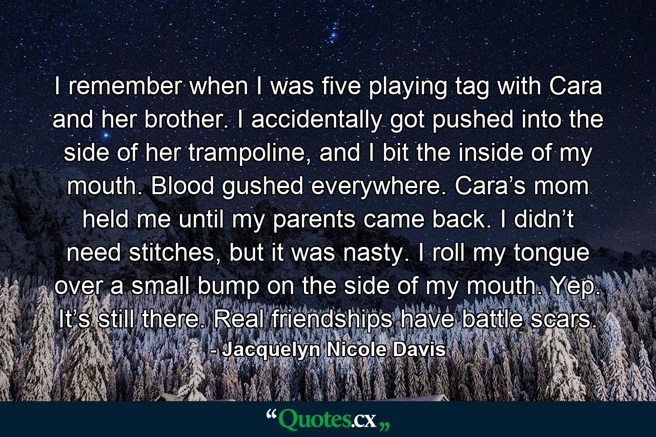 I remember when I was five playing tag with Cara and her brother. I accidentally got pushed into the side of her trampoline, and I bit the inside of my mouth. Blood gushed everywhere. Cara’s mom held me until my parents came back. I didn’t need stitches, but it was nasty. I roll my tongue over a small bump on the side of my mouth. Yep. It’s still there. Real friendships have battle scars. - Quote by Jacquelyn Nicole Davis