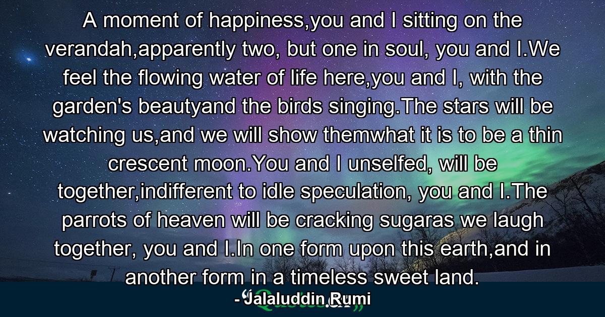 A moment of happiness,you and I sitting on the verandah,apparently two, but one in soul, you and I.We feel the flowing water of life here,you and I, with the garden's beautyand the birds singing.The stars will be watching us,and we will show themwhat it is to be a thin crescent moon.You and I unselfed, will be together,indifferent to idle speculation, you and I.The parrots of heaven will be cracking sugaras we laugh together, you and I.In one form upon this earth,and in another form in a timeless sweet land. - Quote by Jalaluddin Rumi